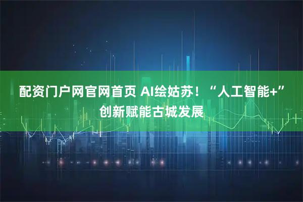 配资门户网官网首页 AI绘姑苏！“人工智能+”创新赋能古城发展
