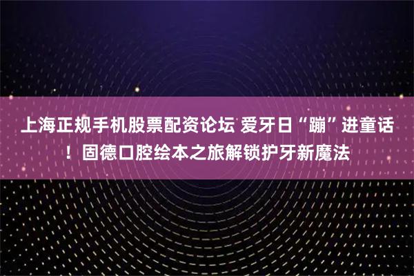 上海正规手机股票配资论坛 爱牙日“蹦”进童话！固德口腔绘本之旅解锁护牙新魔法