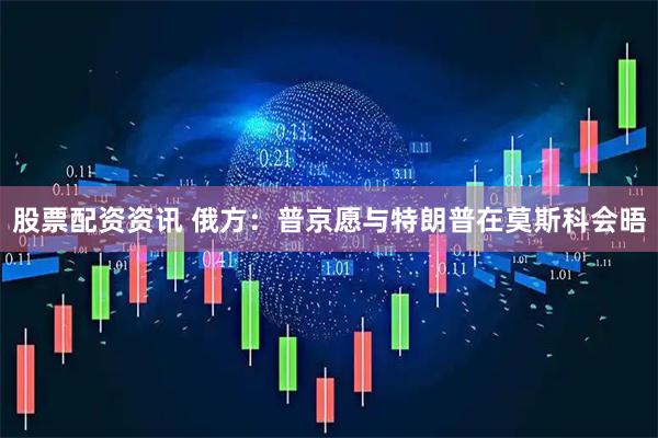 股票配资资讯 俄方：普京愿与特朗普在莫斯科会晤