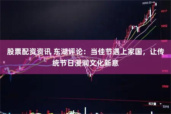 股票配资资讯 东湖评论：当佳节遇上家国，让传统节日浸润文化新意