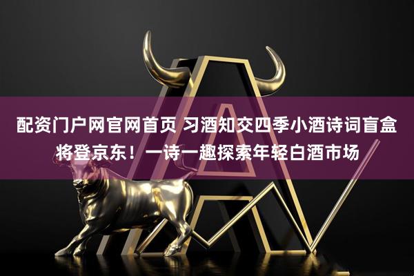 配资门户网官网首页 习酒知交四季小酒诗词盲盒将登京东！一诗一趣探索年轻白酒市场