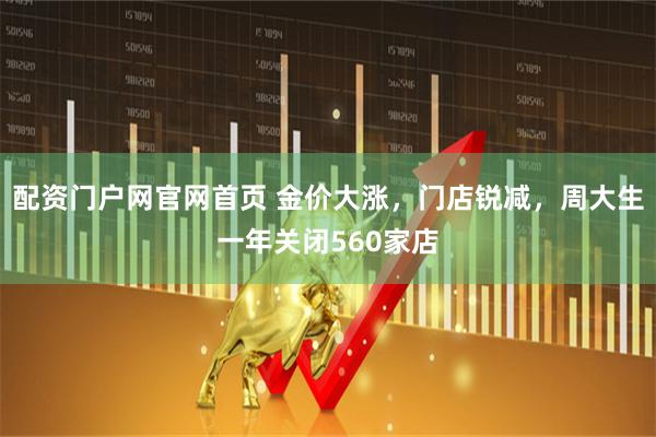 配资门户网官网首页 金价大涨，门店锐减，周大生一年关闭560家店