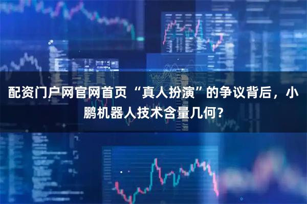 配资门户网官网首页 “真人扮演”的争议背后，小鹏机器人技术含量几何？