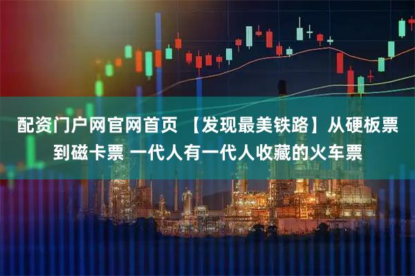 配资门户网官网首页 【发现最美铁路】从硬板票到磁卡票 一代人有一代人收藏的火车票